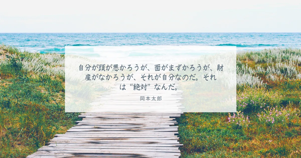 自分が頭が悪かろうが、面がまずかろうが、財産がなかろうが、それが自分なのだ。それは“絶対”なんだ。 岡本太郎