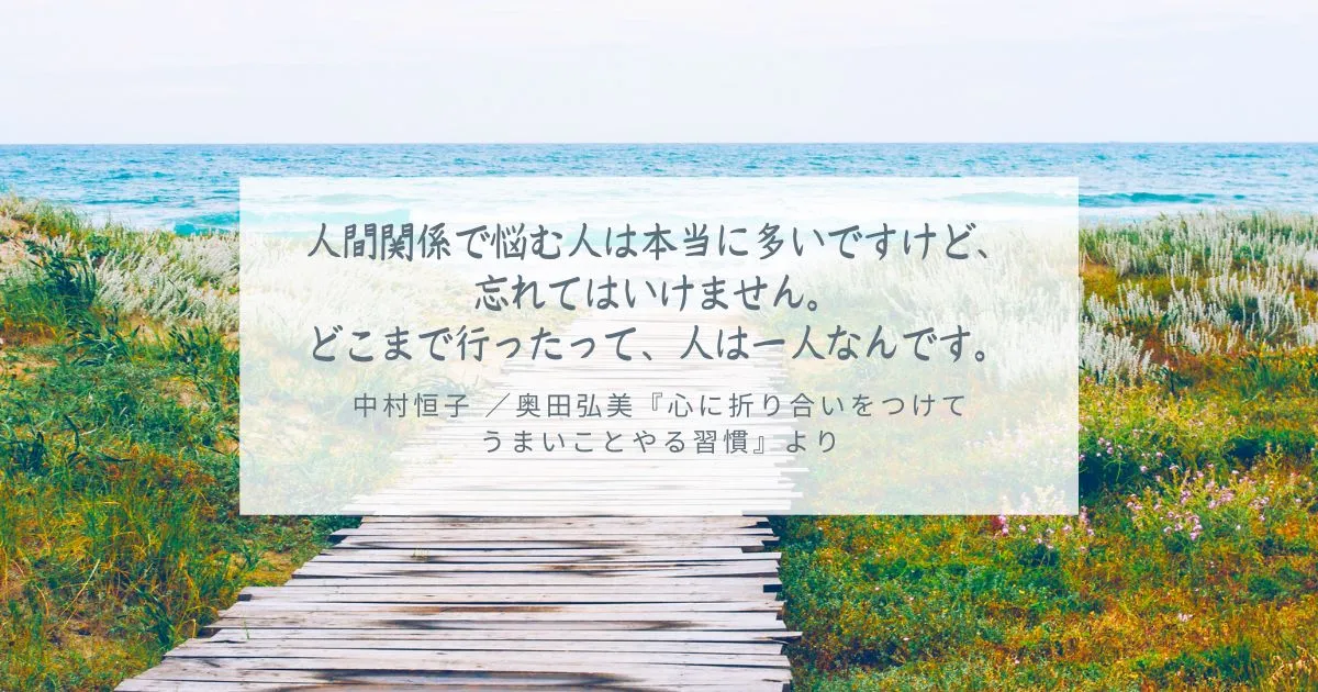 人間関係で悩む人は本当に多いですけど、忘れてはいけません。 どこまで行ったって、人は一人なんです。 中村恒子-／奥田弘美『心に折り合いをつけて-うまいことやる習慣』より