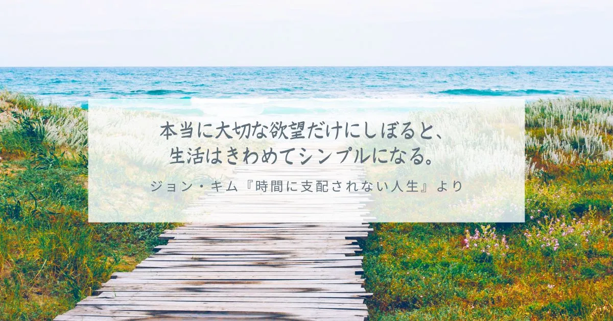 本当に大切な欲望だけにしぼると、生活はきわめてシンプルになる。 本当に大切な欲望だけにしぼると、 生活はきわめてシンプルになる。 ジョン・キム『時間に支配されない人生』より