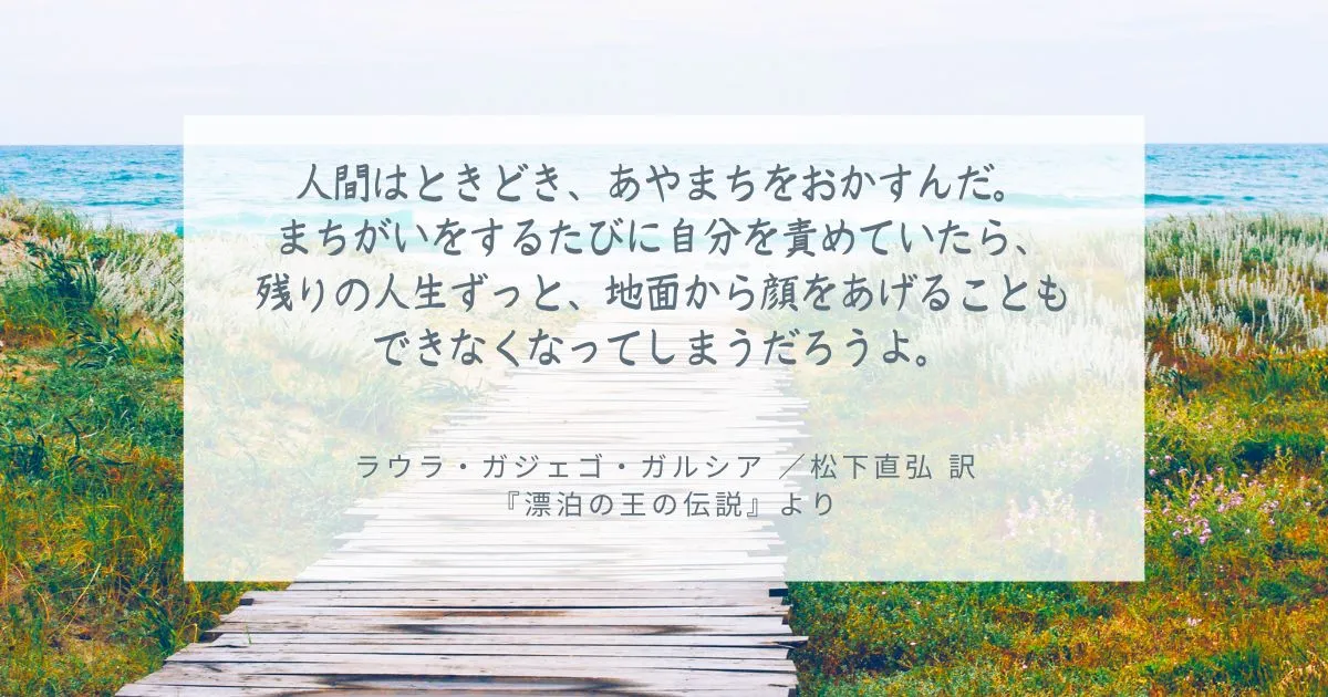 人間はときどき、あやまちをおかすんだ。 まちがいをするたびに自分を責めていたら、 残りの人生ずっと、地面から顔をあげることもできなくなってしまうだろうよ。 ラウラ・ガジェゴ・ガルシア ／松下直弘 訳 『漂泊の王の伝説』より