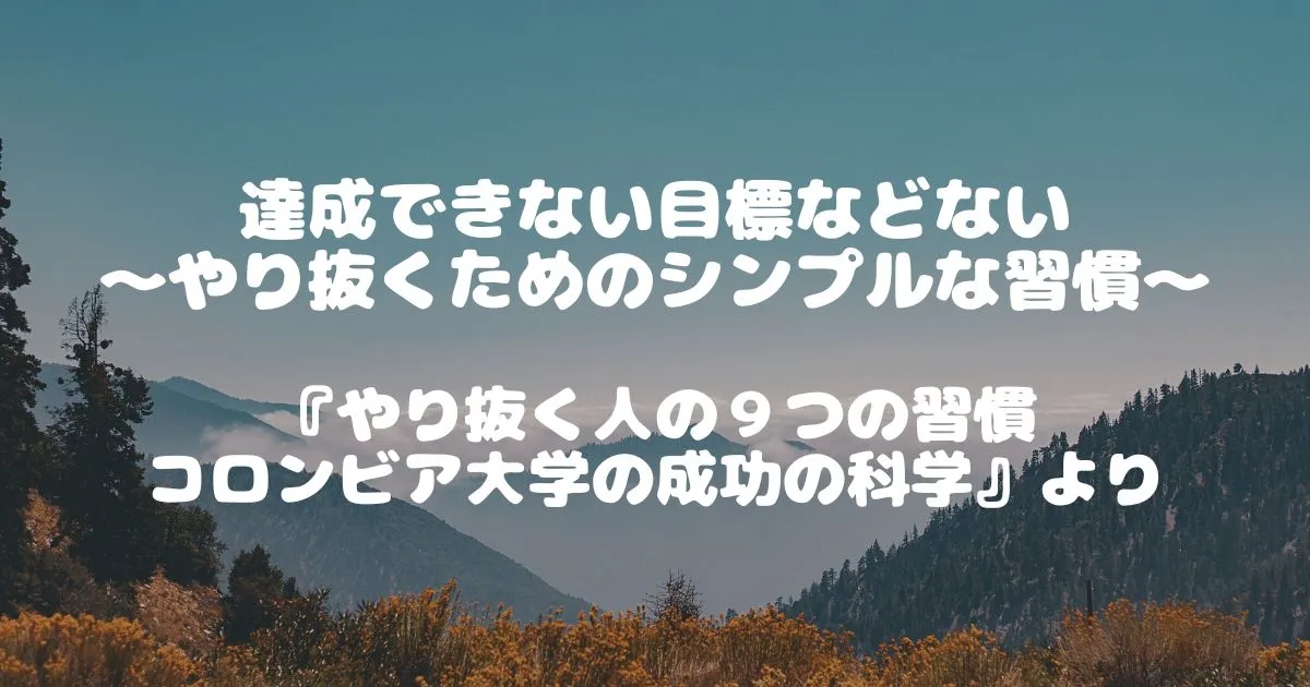 達成できない目標などない　～やり抜くためのシンプルな習慣～　『やり抜く人の９つの習慣　コロンビア大学の成功の科学』より