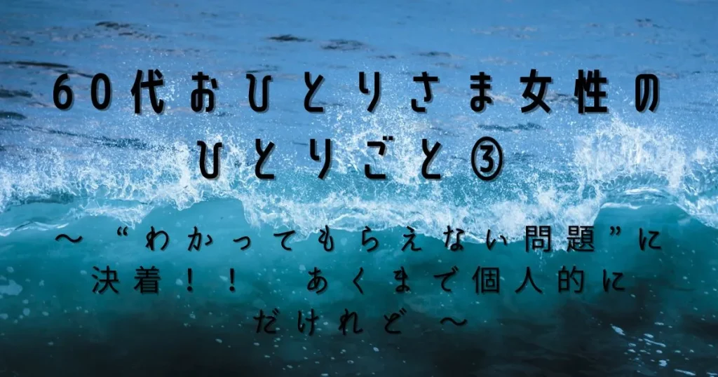 60代おひとりさま女性のひとりごと③　～ “わかってもらえない問題”に決着！！　あくまで個人的にだけれど ～