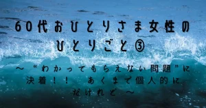 60代おひとりさま女性のひとりごと③　～ “わかってもらえない問題”に決着！！　あくまで個人的にだけれど ～
